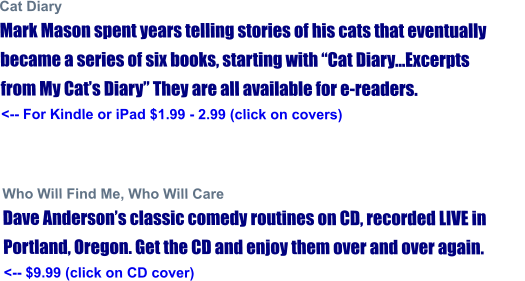 Cat Diary Mark Mason spent years telling stories of his cats that eventually became a series of six books, starting with “Cat Diary...Excerpts from My Cat’s Diary” They are all available for e-readers. <-- For Kindle or iPad $1.99 - 2.99 (click on covers)                  Who Will Find Me, Who Will Care Dave Anderson’s classic comedy routines on CD, recorded LIVE in Portland, Oregon. Get the CD and enjoy them over and over again.  <-- $9.99 (click on CD cover)